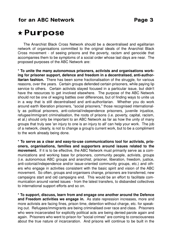 for an ABC Network Page 3 * Purpose The Anarchist Black Cross Network should be a decentralised and egaltarian network of organisations commitied 1o the original ideals of the Anarchist Black Cross movement - of seeing prisons and the poverly, racism and genocide that ‘accompanies them 1o be symploms of a social order whose last days are near. The proposed purposes of the ABC Network are: “To unite the many autonomous prisoners, activists and organisations work- ing for prisoner support, defence and freedo in a decentralised, anti-author- itarian fashion. There has been some fractionalsation of the struggle, fo various reasons, over the years. Gertan groups defended certain prisoners, while paying ip service 10 others. Gertain actvists stayed focused in a parlicular issue. but ddn’t have the resources to gel involved eisewhere. The purpose of the ABG Network Should not be one of waging batties over diferences, but of finding ways to unite us in a way thal is stil decentraised and antrauthorltarian. Whether you do work around earth iberation prisoners, social prisoners,” those recognised infernational- Iy as poltical prisoners. anti-colonialindependence prisoners, juvenile injustice, refugeefimmigrant criminalisation, the roots of prisons (.c. poverly. capitl, racism, et al) should only be important 16 an ABC Network as far as how the unity of many groups that truly see ‘an njury 1o one is an ijury to alf can help your work. The job of a network, cearty. is nol 1o change group’s current work, but {0 be a compliment o the work already being done. *To serve as a clear and easy-o-use communications tool for activists, pris- oners, organisations, families and supporters around issues related 1o the movement. If it is to be effective, the ABC Network must primarily serve as a com- munications and working base for prisoners, communily people, aclvists, groups (i.e. autonomous ABC groups and anarchist, prisoner, liberation, freedom, justice, anti-colonialindependence and/or issue-oriented community groups, etc.) and oth- ers who engage in activiies consistent with the basic spirt and vision of the ABC movement. So often, groups and organisers change, prisoners are transferred, new campaigns start and old campaigns end. This would be an effort to facitate com- munication around varied issues - from the latest transfers, to disbanded collectives to international support effots and so on *To support, discuss, learn from and engage one another around the Defence and Freedom activities we engage in. As state repression increases, more and more activists are facing fines, prison time, detention without charge, etc. for speak- ing out. Refugees/immigrants are being criminalised over race and class. Prisoners who were incarcerated for explicily poliical acts are being denied parole again and again. Prisoners who went 1o prison for *social crimes" are coming lo consciousness ‘abou the true nature of incarceration. And prisans will continue to be buit in the
